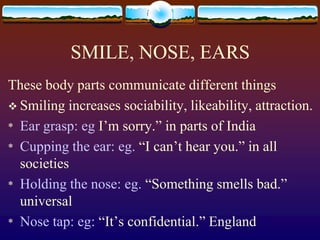 SMILE, NOSE, EARS
These body parts communicate different things
 Smiling increases sociability, likeability, attraction.
* Ear grasp: eg I’m sorry.” in parts of India
* Cupping the ear: eg. “I can’t hear you.” in all
  societies
* Holding the nose: eg. “Something smells bad.”
  universal
* Nose tap: eg: “It’s confidential.” England
 