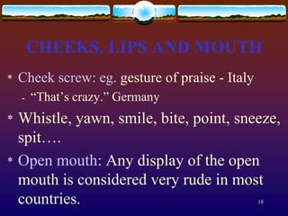 CHEEKS, LIPS AND MOUTH
*   Cheek screw: eg. gesture of praise - Italy
    -   “That’s crazy.” Germany
*   Whistle, yawn, smile, bite, point, sneeze,
    spit….
*   Open mouth: Any display of the open
    mouth is considered very rude in most
    countries.                                   18
 