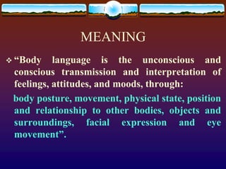 MEANING
 “Body    language is the unconscious and
 conscious transmission and interpretation of
 feelings, attitudes, and moods, through:
 body posture, movement, physical state, position
 and relationship to other bodies, objects and
 surroundings, facial expression and eye
 movement”.
 