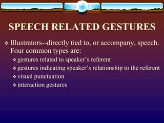 SPEECH RELATED GESTURES
 Illustrators--directly
                    tied to, or accompany, speech.
  Four common types are:
    gestures related to speaker’s referent
    gestures indicating speaker’s relationship to the referent
    visual punctuation
    interaction gestures
 