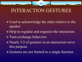 INTERACTION GESTURES

 Used  to acknowledge the other relative to the
  speaker
 Help to regulate and organize the interaction
 Turn-exchange behaviors
 Nearly 1/2 of gestures in an interaction serve
  this purpose
 Gestures are not limited to a single function
 