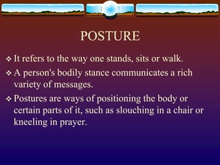 POSTURE
 Itrefers to the way one stands, sits or walk.
 A person's bodily stance communicates a rich
  variety of messages.
 Postures are ways of positioning the body or
  certain parts of it, such as slouching in a chair or
  kneeling in prayer.
 