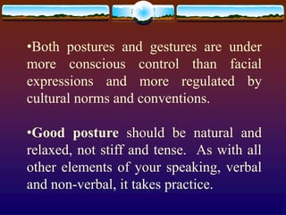•Both postures and gestures are under
more conscious control than facial
expressions and more regulated by
cultural norms and conventions.

•Good posture should be natural and
relaxed, not stiff and tense. As with all
other elements of your speaking, verbal
and non-verbal, it takes practice.
 