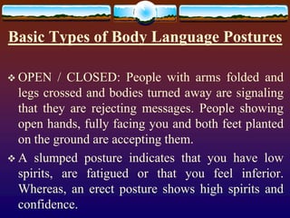 Basic Types of Body Language Postures

 OPEN     / CLOSED: People with arms folded and
  legs crossed and bodies turned away are signaling
  that they are rejecting messages. People showing
  open hands, fully facing you and both feet planted
  on the ground are accepting them.
 A slumped posture indicates that you have low
  spirits, are fatigued or that you feel inferior.
  Whereas, an erect posture shows high spirits and
  confidence.
 