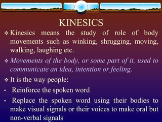 KINESICS
 Kinesics    means the study of role of body
  movements such as winking, shrugging, moving,
  walking, laughing etc.
 Movements of the body, or some part of it, used to
  communicate an idea, intention or feeling.
 It is the way people:
• Reinforce the spoken word
• Replace the spoken word using their bodies to
  make visual signals or their voices to make oral but
  non-verbal signals
 