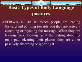 Basic Types of Body Language
             postures
 FORWARD/      BACK: When people are leaning
 forward and pointing towards you they are actively
 accepting or rejecting the message. When they are
 leaning back, looking up at the ceiling, doodling
 on a pad, cleaning their glasses they are either
 passively absorbing or ignoring it.
 