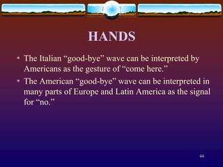 HANDS
*   The Italian “good-bye” wave can be interpreted by
    Americans as the gesture of “come here.”
*   The American “good-bye” wave can be interpreted in
    many parts of Europe and Latin America as the signal
    for “no.”




                                                    44
 