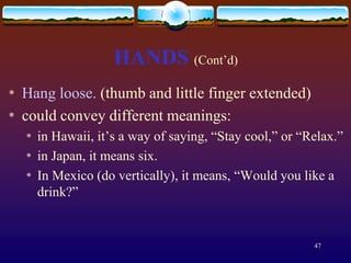 HANDS (Cont’d)
*   Hang loose. (thumb and little finger extended)
*   could convey different meanings:
    *   in Hawaii, it’s a way of saying, “Stay cool,” or “Relax.”
    *   in Japan, it means six.
    *   In Mexico (do vertically), it means, “Would you like a
        drink?”


                                                           47
 