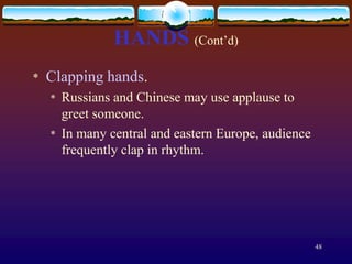HANDS (Cont’d)
*   Clapping hands.
    *   Russians and Chinese may use applause to
        greet someone.
    *   In many central and eastern Europe, audience
        frequently clap in rhythm.




                                                       48
 