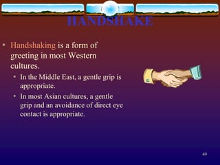HANDSHAKE
*   Handshaking is a form of
    greeting in most Western
    cultures.
    *   In the Middle East, a gentle grip is
        appropriate.
    *   In most Asian cultures, a gentle
        grip and an avoidance of direct eye
        contact is appropriate.




                                               49
 