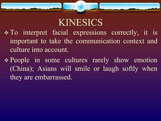 KINESICS
 To   interpret facial expressions correctly, it is
  important to take the communication context and
  culture into account.
 People in some cultures rarely show emotion
  (China); Asians will smile or laugh softly when
  they are embarrassed.
 