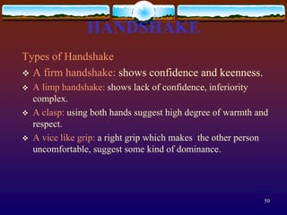 HANDSHAKE
Types of Handshake
 A firm handshake: shows confidence and keenness.
   A limp handshake: shows lack of confidence, inferiority
    complex.
   A clasp: using both hands suggest high degree of warmth and
    respect.
   A vice like grip: a right grip which makes the other person
    uncomfortable, suggest some kind of dominance.




                                                             50
 
