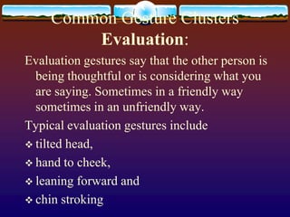 Common Gesture Clusters
         Evaluation:
Evaluation gestures say that the other person is
  being thoughtful or is considering what you
  are saying. Sometimes in a friendly way
  sometimes in an unfriendly way.
Typical evaluation gestures include
 tilted head,
 hand to cheek,
 leaning forward and
 chin stroking
 