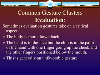Common Gesture Clusters
            Evaluation:
Sometimes evaluation gestures take on a critical
  aspect.
 The body is more drawn back
 The hand is to the face but the chin is in the palm
  of the hand with one finger going up the cheek and
  the other fingers positioned below the mouth.
 This is generally an unfavorable gesture.
 
