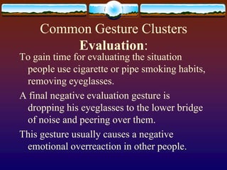 Common Gesture Clusters
         Evaluation:
To gain time for evaluating the situation
 people use cigarette or pipe smoking habits,
 removing eyeglasses.
A final negative evaluation gesture is
 dropping his eyeglasses to the lower bridge
 of noise and peering over them.
This gesture usually causes a negative
 emotional overreaction in other people.
 