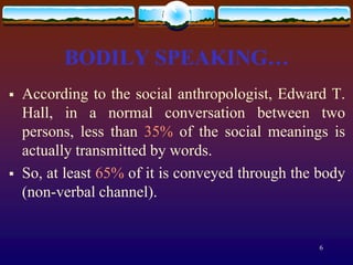 BODILY SPEAKING…
   According to the social anthropologist, Edward T.
    Hall, in a normal conversation between two
    persons, less than 35% of the social meanings is
    actually transmitted by words.
   So, at least 65% of it is conveyed through the body
    (non-verbal channel).


                                                  6
 