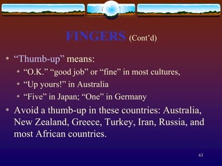 FINGERS (Cont’d)
*   “Thumb-up” means:
    *   “O.K.” “good job” or “fine” in most cultures,
    *   “Up yours!” in Australia
    *   “Five” in Japan; “One” in Germany
*   Avoid a thumb-up in these countries: Australia,
    New Zealand, Greece, Turkey, Iran, Russia, and
    most African countries.

                                                        63
 