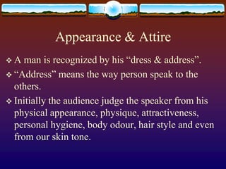 Appearance & Attire
A   man is recognized by his “dress & address”.
 “Address” means the way person speak to the
  others.
 Initially the audience judge the speaker from his
  physical appearance, physique, attractiveness,
  personal hygiene, body odour, hair style and even
  from our skin tone.
 