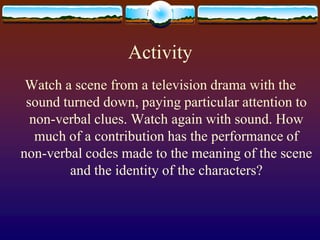 Activity
 Watch a scene from a television drama with the
 sound turned down, paying particular attention to
  non-verbal clues. Watch again with sound. How
   much of a contribution has the performance of
non-verbal codes made to the meaning of the scene
        and the identity of the characters?
 
