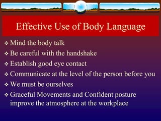 Effective Use of Body Language
 Mind  the body talk
 Be careful with the handshake
 Establish good eye contact
 Communicate at the level of the person before you
 We must be ourselves
 Graceful Movements and Confident posture
  improve the atmosphere at the workplace
 