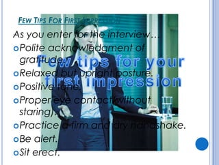 FEW TIPS FOR FIRST IMPRESSION
As you enter for the interview…
Polite acknowledgment of
gratitude.
Relaxed but upright posture.
Positive tone.
Proper eye contact(without
staring).
Practice a firm and dry handshake.
Be alert.
Sit erect.
 