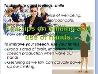To stimulate good feelings, smile
A genuine smile…
 Stimulates your own sense of well-being.
 Shows that you are:- approachable,
co-operative, and trustworthy.
 Most importantly, smiling directly shows
how other people respond to you.
To improve your speech, use your hands
 Broca’s area of brain, important for
speech production when wave our
hands.
 Gesturing as we talk can actually power
up our thinking.
 