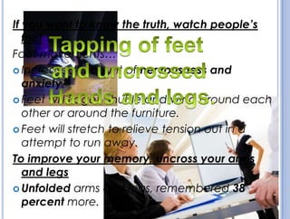 If you want to know the truth, watch people’s
feet
Foot movements…
 Increased amount of nervousness and
anxiety.
 Feet will fidget, shuffle and wind around each
other or around the furniture.
 Feet will stretch to relieve tension out in a
attempt to run away.
To improve your memory, uncross your arms
and legs
 Unfolded arms and legs, remembered 38
percent more.
 