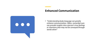 Enhanced Communication
• “Understanding body language can greatly
enhance communication. Often, nonverbal cues
can provide insights into a person's true feelings
or intentions that may not be conveyed through
words alone”
 