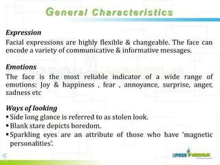 General Characteristics
Expression
Facial expressions are highly flexible & changeable. The face can
encode a variety of communicative & informative messages.

Emotions
The face is the most reliable indicator of a wide range of
emotions: Joy & happiness , fear , annoyance, surprise, anger,
sadness etc

Ways of looking
 Side long glance is referred to as stolen look.
 Blank stare depicts boredom.
 Sparkling eyes are an attribute of those who have ‘magnetic
  personalities’.
 