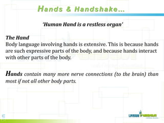 Hands & Handshake…
                 ‘Human Hand is a restless organ’

The Hand
Body language involving hands is extensive. This is because hands
are such expressive parts of the body, and because hands interact
with other parts of the body.


Hands contain many more nerve connections (to the brain) than
most if not all other body parts.
 