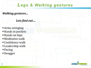 L e g s & Wa l k i n g g e s t u r e s
Walking gestures…

          Lets find out….

 Arms swinging
 Hands in pockets
 Hands on hips
 Meditative walk
 Confidence walk
 Leadership walk
 Pacing
 Swagger
 
