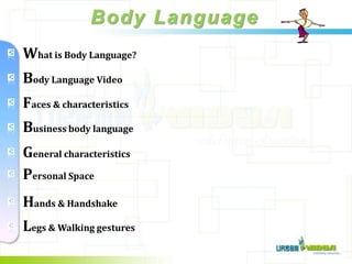 Body Language
    What is Body Language?
    Body Language Video
    Faces & characteristics
    Business body language
    General characteristics
v
    Personal Space
v
    Hands & Handshake
v
    Legs & Walking gestures
 