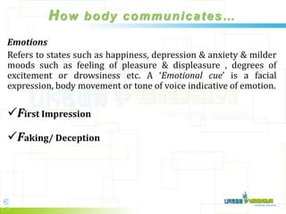 How body communicates…
Emotions
Refers to states such as happiness, depression & anxiety & milder
moods such as feeling of pleasure & displeasure , degrees of
excitement or drowsiness etc. A ‘Emotional cue’ is a facial
expression, body movement or tone of voice indicative of emotion.

First Impression
Faking/ Deception
 