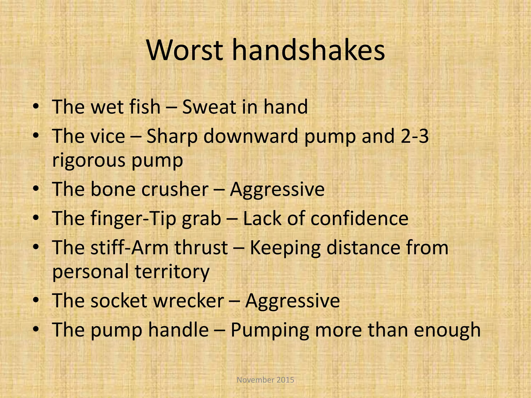 Worst handshakes
• The wet fish – Sweat in hand
• The vice – Sharp downward pump and 2-3
rigorous pump
• The bone crusher – Aggressive
• The finger-Tip grab – Lack of confidence
• The stiff-Arm thrust – Keeping distance from
personal territory
• The socket wrecker – Aggressive
• The pump handle – Pumping more than enough
November 2015
 
