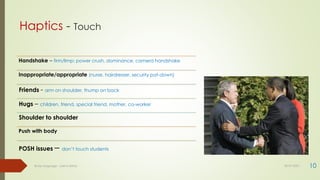 Haptics - Touch
10
Body language - Lekha Sishta 30-07-2021
Handshake – firm/limp; power crush, dominance, camera handshake
Inappropriate/appropriate (nurse, hairdresser, security pat-down)
Friends - arm on shoulder, thump on back
Hugs – children, friend, special friend, mother, co-worker
Shoulder to shoulder
Push with body
POSH issues – don’t touch students
 