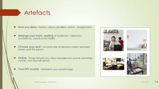 Artefacts
14
 How you dress: clothes, colours, jewellery, watch - imagel status
 Arrange your room, seating of audience – classroom,
conference, casual round tables
 Choose your seat - on same side of decision-maker, between
screen and the person
 Online - Things around you, clean background, sounds, bombing,
clothes, (not top half alone)
 Your DP/ Avatar - represents your social image
Body language - Lekha Sishta 30-07-2021
 