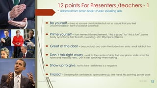 12 points For Presenters /teachers - 1
- adapted from Simon Sinek’s Public speaking skills
 Be yourself – dress so you are comfortable but not so casual that you feel
uncomfortable in front of a select audience
 Prime yourself – turn nerves into excitement, “this is scary” to “this is fun”, same
body symptoms, fast breath, sweating, etc; Olympics athletes
 Greet at the door – be punctual, and calm the students on entry, small talk but firm
 Don’t talk right away - walk to the centre of dais, find your place, smile, scan the
room and then say hello.. Don’t start speaking when walking
 Show up to give, not to take - selfishness is a negative
 Impact – Steepling for confidence, open palms up, one hand. No pointing, power pose
30-07-2021
Body language - Lekha Sishta
15
 