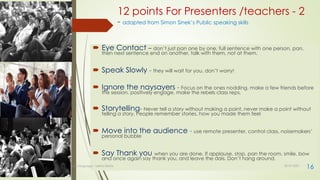 12 points For Presenters /teachers - 2
- adapted from Simon Sinek’s Public speaking skills
 Eye Contact – don’t just pan one by one, full sentence with one person, pan,
then next sentence end on another, talk with them, not at them.
 Speak Slowly - they will wait for you, don’t worry!
 Ignore the naysayers - Focus on the ones nodding, make a few friends before
the session, positively engage, make the rebels class reps,
 Storytelling- Never tell a story without making a point, never make a point without
telling a story, People remember stories, how you made them feel
 Move into the audience - use remote presenter, control class, noisemakers’
personal bubble
 Say Thank you when you are done. If applause, stop, pan the room, smile, bow
and once again say thank you, and leave the dais. Don’t hang around.
30-07-2021
Body language - Lekha Sishta
16
 