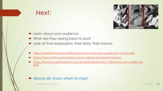 Next:
 Learn about your audience
 What are they saying back to you?
 Look at their expressions, their dress, their stance..
 https://speakerhub.com/skillcamp/how-read-your-audience-10-seconds
 https://franchetti.com/reading-room-deliver-best-presentation/
 https://humancapitalonline.com/leadership/details/1109/read-your-audience-
well
 Above all, know when to stop!
30-07-2021
Body language - Lekha Sishta
17
 