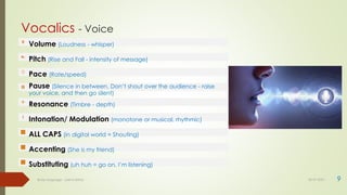 Vocalics - Voice
9
Body language - Lekha Sishta 30-07-2021
Volume (Loudness - whisper)
Pitch (Rise and Fall - intensity of message)
Pace (Rate/speed)
Pause (Silence in between. Don’t shout over the audience - raise
your voice, and then go silent)
Resonance (Timbre - depth)
Intonation/ Modulation (monotone or musical, rhythmic)
ALL CAPS (in digital world = Shouting)
Accenting (She is my friend)
Substituting (uh huh = go on, I’m listening)
 