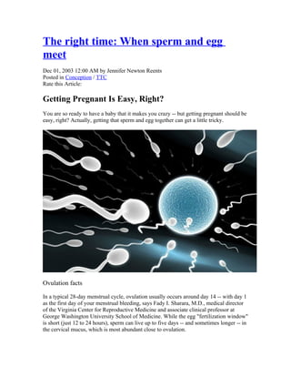 The right time: When sperm and egg
meet
Dec 01, 2003 12:00 AM by Jennifer Newton Reents
Posted in Conception / TTC
Rate this Article:

Getting Pregnant Is Easy, Right?
You are so ready to have a baby that it makes you crazy -- but getting pregnant should be
easy, right? Actually, getting that sperm and egg together can get a little tricky.




Ovulation facts

In a typical 28-day menstrual cycle, ovulation usually occurs around day 14 -- with day 1
as the first day of your menstrual bleeding, says Fady I. Sharara, M.D., medical director
of the Virginia Center for Reproductive Medicine and associate clinical professor at
George Washington University School of Medicine. While the egg "fertilization window"
is short (just 12 to 24 hours), sperm can live up to five days -- and sometimes longer -- in
the cervical mucus, which is most abundant close to ovulation.
 