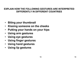 18 18
EXPLAIN HOW THE FOLLOWING GESTURES ARE INTERPRETED
DIFFERENTLY IN DIFFERENT COUNTRIES
• Biting your thumbnail
• Kissing someone on the cheeks
• Putting your hands on your hips
• Using arm gestures
• Using eye gestures
• Using finger gestures
• Using hand gestures
• Using lip gestures
 