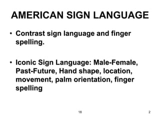 18 2
AMERICAN SIGN LANGUAGE
• Contrast sign language and finger
spelling.
• Iconic Sign Language: Male-Female,
Past-Future, Hand shape, location,
movement, palm orientation, finger
spelling
 