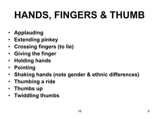 18 6
HANDS, FINGERS & THUMB
• Applauding
• Extending pinkey
• Crossing fingers (to lie)
• Giving the finger
• Holding hands
• Pointing
• Shaking hands (note gender & ethnic differences)
• Thumbing a ride
• Thumbs up
• Twiddling thumbs
 
