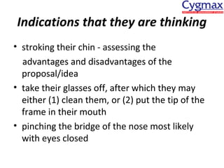 Indications that they are thinking
• stroking their chin - assessing the
advantages and disadvantages of the
proposal/idea
• take their glasses off, after which they may
either (1) clean them, or (2) put the tip of the
frame in their mouth
• pinching the bridge of the nose most likely
with eyes closed

 