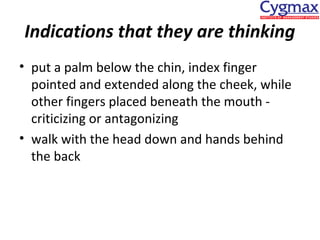 Indications that they are thinking
• put a palm below the chin, index finger
pointed and extended along the cheek, while
other fingers placed beneath the mouth criticizing or antagonizing
• walk with the head down and hands behind
the back

 