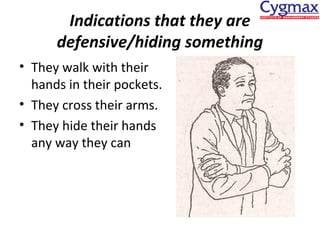Indications that they are
defensive/hiding something
• They walk with their
hands in their pockets.
• They cross their arms.
• They hide their hands
any way they can

 