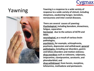 Yawning

Yawning is a response to a wide variety of
response to a wide variety of stimuli, including
sleepiness, awakening hunger, boredom,
nervousness and inter cranial diseases.
There are several causes of yawning:
Psychological, including boredom, drowsiness,
fatigue, separation
hormonal, due to the actions of ACTH and
MSH;
neurological, as a result of various brain
pathologies,
psychiatric, for example, schizophrenia,
psychosis, depression and withdrawal; general
pathologies, including ear disorders, gastric
and biliary disorders and motion sickness;
drug overdose such as naloxone, valproate,
imipramine, clomipramine, serotonin, and
phenobarbitol; and
drug withdrawal, from heroin, morphine,
lefetamine, methadone and pentazocin.

 