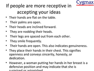 If people are more receptive in
accepting your ideas
•
•
•
•
•
•
•
•

Their hands are flat on the table.
Their palms are open.
Their heads are inclined forward.
They are nodding their heads.
Their legs are spaced out from each other.
They smile frequently.
Their hands are open. This also indicates genuineness.
They place their hands in their chest. This signifies
openness and conveys sincerity, honesty, or
dedication.
• However, a woman putting her hands in her breast is a
defensive position and may indicate that she is

 