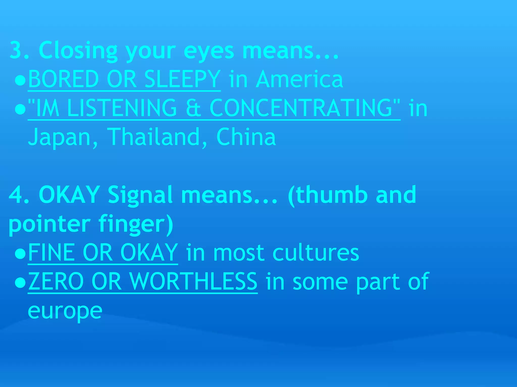 3. Closing your eyes means... 
●BORED OR SLEEPY in America 
●"IM LISTENING & CONCENTRATING" in 
Japan, Thailand, China 
4. OKAY Signal means... (thumb and 
pointer finger) 
●FINE OR OKAY in most cultures 
●ZERO OR WORTHLESS in some part of 
europe 
 